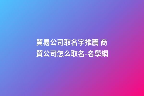 貿易公司取名字推薦 商貿公司怎么取名-名學網-第1張-公司起名-玄機派
